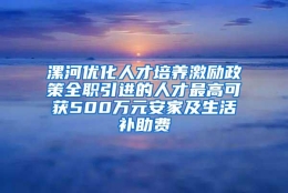 漯河优化人才培养激励政策全职引进的人才最高可获500万元安家及生活补助费