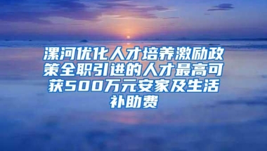 漯河优化人才培养激励政策全职引进的人才最高可获500万元安家及生活补助费