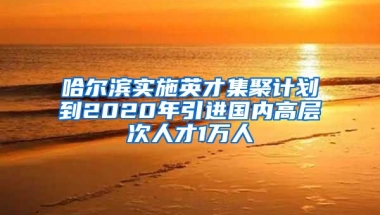 哈尔滨实施英才集聚计划到2020年引进国内高层次人才1万人