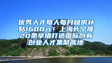 优秀人才每人每月租房补贴1600元！上海长宁推20条举措打造国际创新创业人才集聚高地