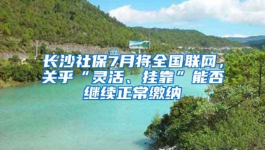 长沙社保7月将全国联网，关乎“灵活、挂靠”能否继续正常缴纳