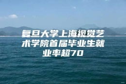 复旦大学上海视觉艺术学院首届毕业生就业率超70