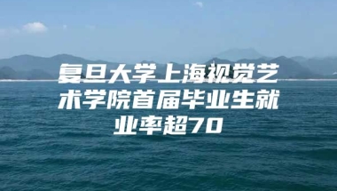 复旦大学上海视觉艺术学院首届毕业生就业率超70