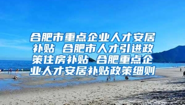 合肥市重点企业人才安居补贴 合肥市人才引进政策住房补贴 合肥重点企业人才安居补贴政策细则