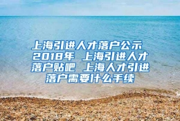 上海引进人才落户公示 2018年 上海引进人才落户贴吧 上海人才引进落户需要什么手续