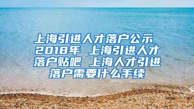 上海引进人才落户公示 2018年 上海引进人才落户贴吧 上海人才引进落户需要什么手续