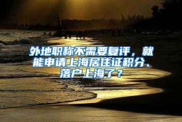 外地职称不需要复评，就能申请上海居住证积分、落户上海了？