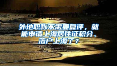 外地职称不需要复评，就能申请上海居住证积分、落户上海了？