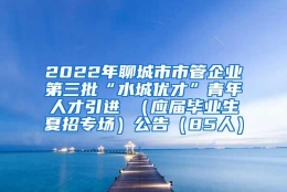 2022年聊城市市管企业第三批“水城优才”青年人才引进 （应届毕业生夏招专场）公告（85人）