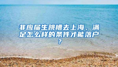 非应届生跳槽去上海，满足怎么样的条件才能落户？