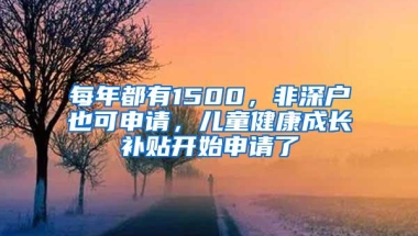 每年都有1500，非深户也可申请，儿童健康成长补贴开始申请了