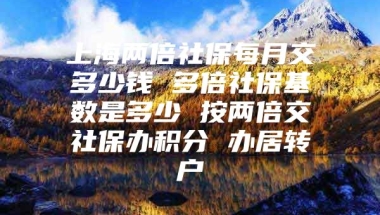 上海两倍社保每月交多少钱 多倍社保基数是多少 按两倍交社保办积分 办居转户