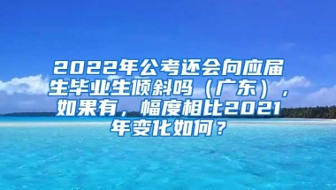 2022年公考还会向应届生毕业生倾斜吗（广东），如果有，幅度相比2021年变化如何？