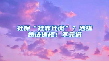 社保“挂靠代缴”？涉嫌违法违规！不靠谱