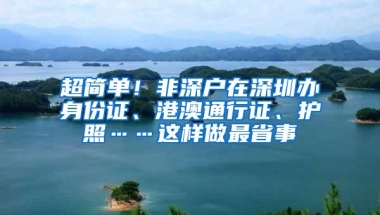 超简单！非深户在深圳办身份证、港澳通行证、护照……这样做最省事