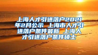 上海人才引进落户2021年2月公示 上海市人才引进落户条件最新 上海人才引进落户条件硕士