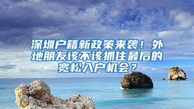 深圳户籍新政策来袭！外地朋友该不该抓住最后的宽松入户机会？