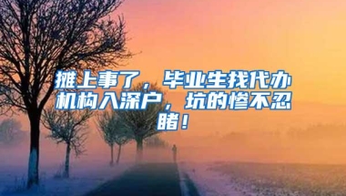 摊上事了，毕业生找代办机构入深户，坑的惨不忍睹！