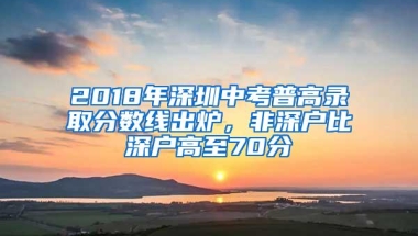 2018年深圳中考普高录取分数线出炉，非深户比深户高至70分