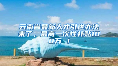 云南省最新人才引进办法来了，最高一次性补贴100万 ！