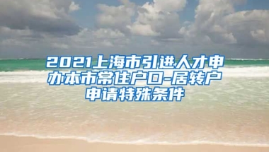 2021上海市引进人才申办本市常住户口-居转户申请特殊条件