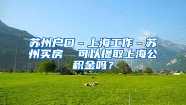 苏州户口－上海工作－苏州买房  可以提取上海公积金吗？