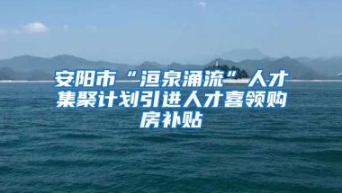 安阳市“洹泉涌流”人才集聚计划引进人才喜领购房补贴