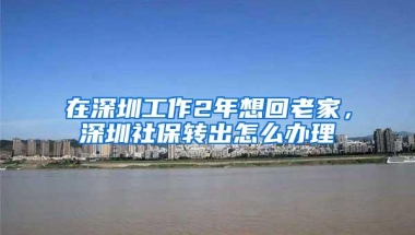 在深圳工作2年想回老家，深圳社保转出怎么办理