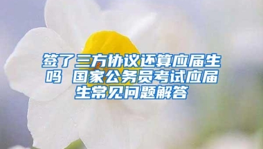 签了三方协议还算应届生吗 国家公务员考试应届生常见问题解答