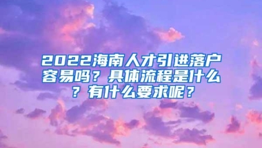 2022海南人才引进落户容易吗？具体流程是什么？有什么要求呢？