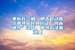 坐标长三角，明天启动首次申领居民身份证“跨省通办”试点，申领方法看这里