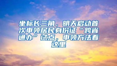 坐标长三角，明天启动首次申领居民身份证“跨省通办”试点，申领方法看这里