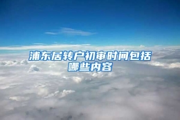 浦东居转户初审时间包括哪些内容