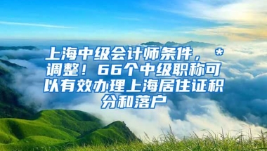 上海中级会计师条件，＊调整！66个中级职称可以有效办理上海居住证积分和落户