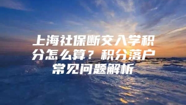 上海社保断交入学积分怎么算？积分落户常见问题解析