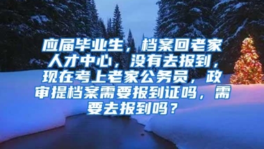 应届毕业生，档案回老家人才中心，没有去报到，现在考上老家公务员，政审提档案需要报到证吗，需要去报到吗？