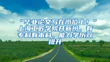 “毕业论文写在岗位上！”上海工匠学院开新班，有专科有本科，能力学历双提升