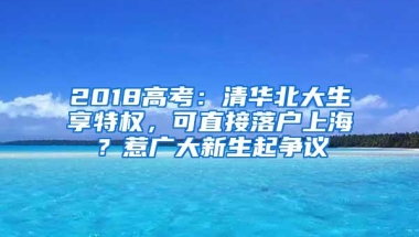 2018高考：清华北大生享特权，可直接落户上海？惹广大新生起争议