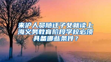 来沪人员随迁子女就读上海义务教育阶段学校必须具备哪些条件？