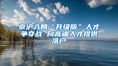 京沪入局“升级版”人才争夺战 向高端人才提供落户