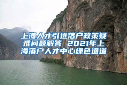 上海人才引进落户政策疑难问题解答 2021年上海落户人才中心绿色通道