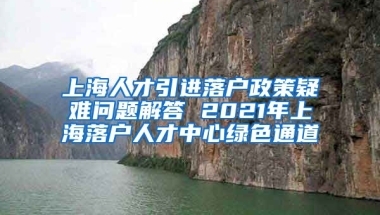 上海人才引进落户政策疑难问题解答 2021年上海落户人才中心绿色通道