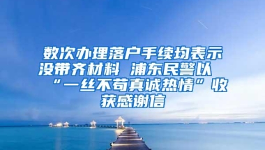 数次办理落户手续均表示没带齐材料 浦东民警以“一丝不苟真诚热情”收获感谢信