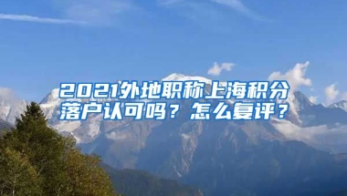 2021外地职称上海积分落户认可吗？怎么复评？