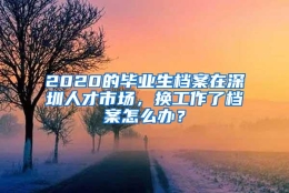 2020的毕业生档案在深圳人才市场，换工作了档案怎么办？