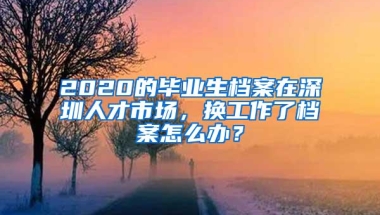 2020的毕业生档案在深圳人才市场，换工作了档案怎么办？