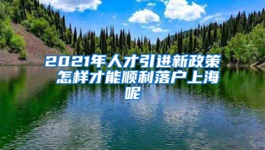 2021年人才引进新政策 怎样才能顺利落户上海呢