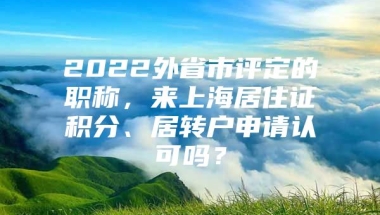 2022外省市评定的职称，来上海居住证积分、居转户申请认可吗？