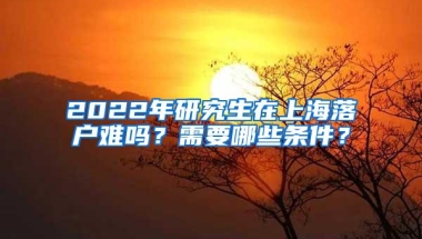 2022年研究生在上海落户难吗？需要哪些条件？