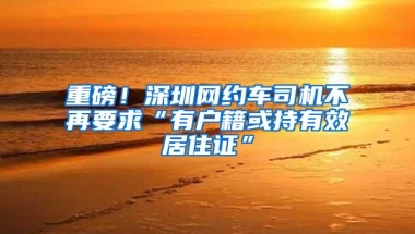 重磅！深圳网约车司机不再要求“有户籍或持有效居住证”